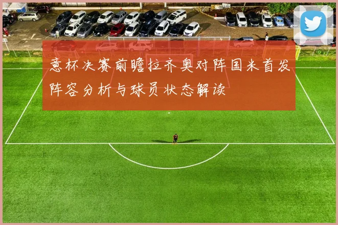意杯决赛前瞻拉齐奥对阵国米首发阵容分析与球员状态解读