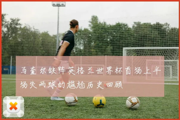 马奎尔缺阵英格兰世界杯首场上半场失两球的尴尬历史回顾