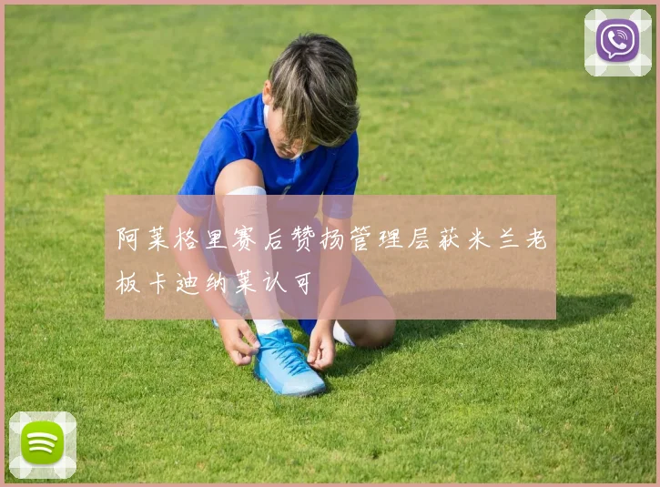 阿莱格里赛后赞扬管理层获米兰老板卡迪纳莱认可