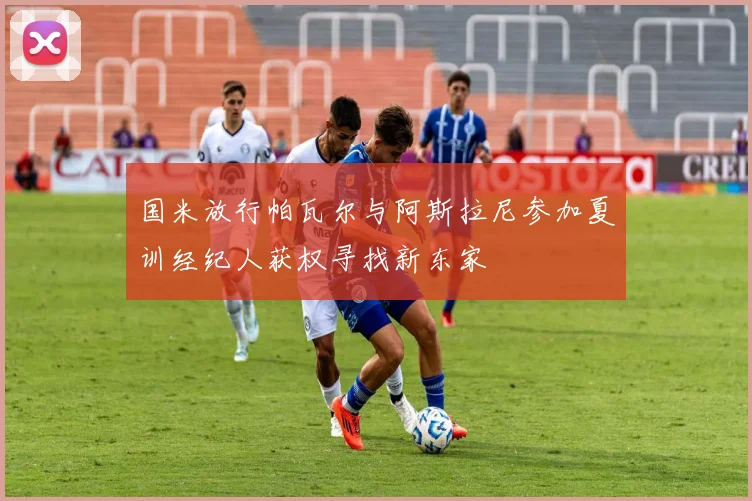 国米放行帕瓦尔与阿斯拉尼参加夏训经纪人获权寻找新东家