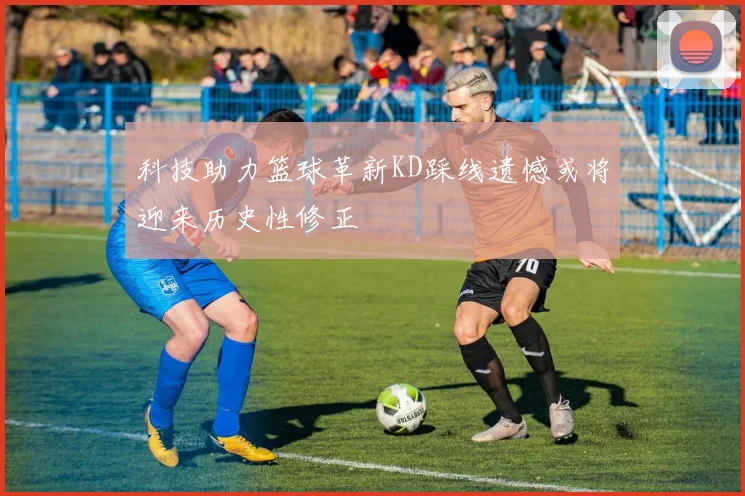 科技助力篮球革新KD踩线遗憾或将迎来历史性修正