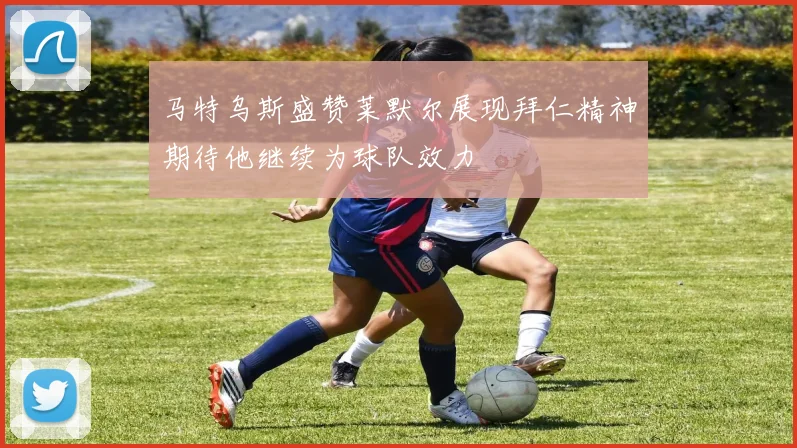 马特乌斯盛赞莱默尔展现拜仁精神期待他继续为球队效力