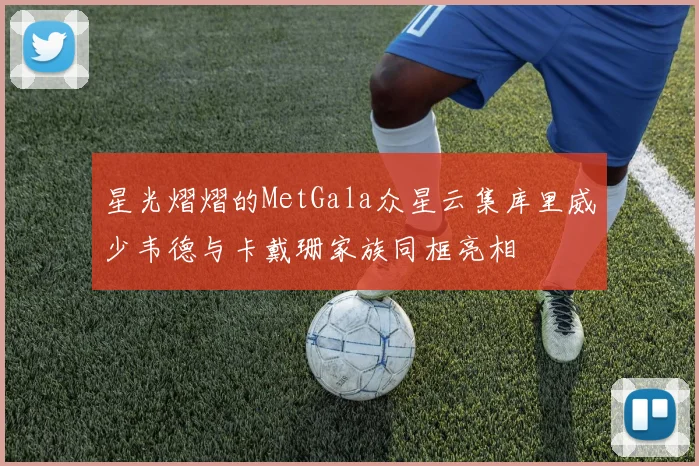 星光熠熠的MetGala众星云集库里威少韦德与卡戴珊家族同框亮相