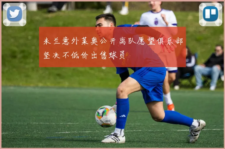 米兰意外莱奥公开离队愿望俱乐部坚决不低价出售球员