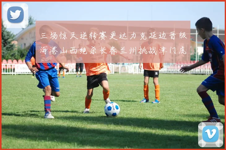 三场惊天逆转赛更达力克延边晋级海港山西绝杀长春兰州挑战津门虎